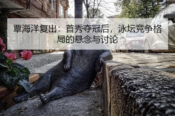 覃海洋复出：首秀夺冠后，泳坛竞争格局的悬念与讨论